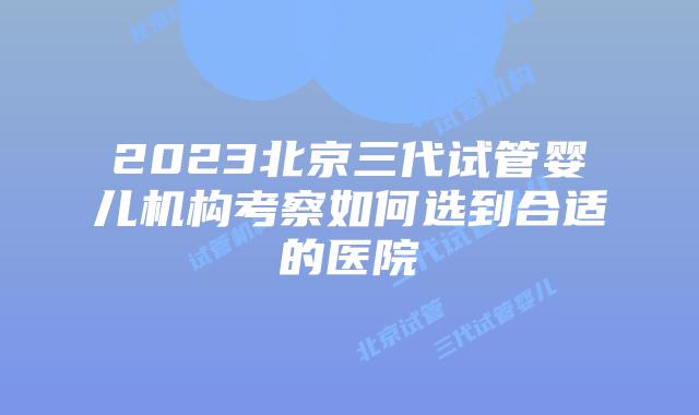 2023北京三代试管婴儿机构考察如何选到合适的医院