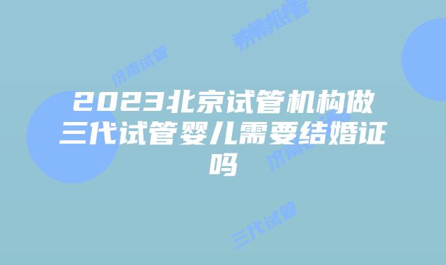 2023北京试管机构做三代试管婴儿需要结婚证吗