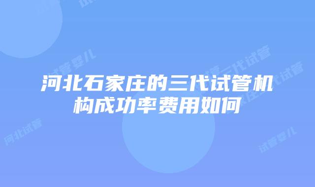 河北石家庄的三代试管机构成功率费用如何