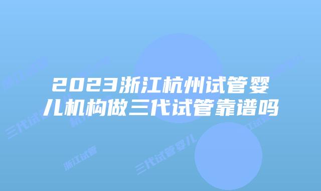 2023浙江杭州试管婴儿机构做三代试管靠谱吗
