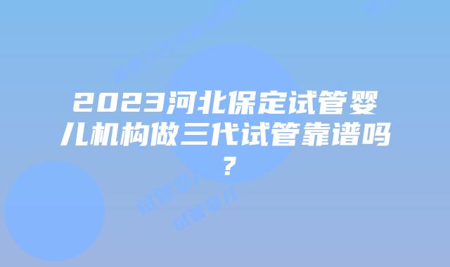 2023河北保定试管婴儿机构做三代试管靠谱吗?