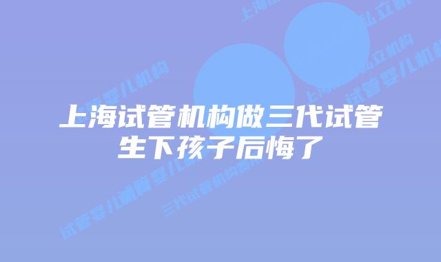 上海试管机构做三代试管生下孩子后悔了