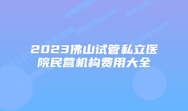 2023佛山试管私立医院民营机构费用大全