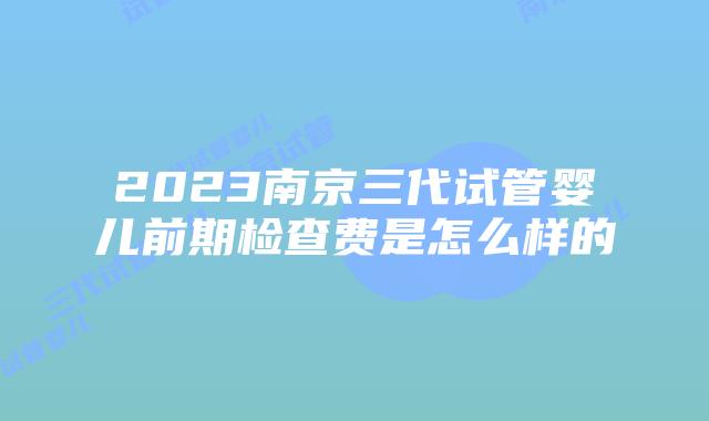 2023南京三代试管婴儿前期检查费是怎么样的