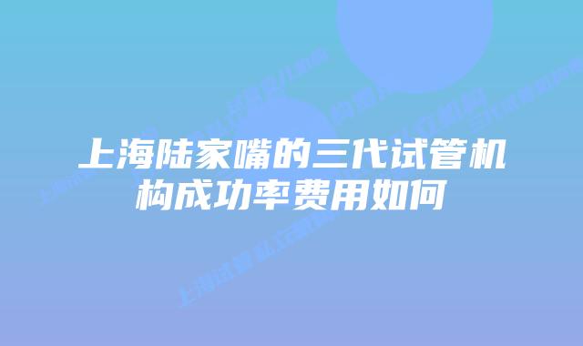 上海陆家嘴的三代试管机构成功率费用如何