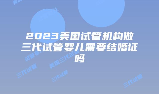 2023美国试管机构做三代试管婴儿需要结婚证吗