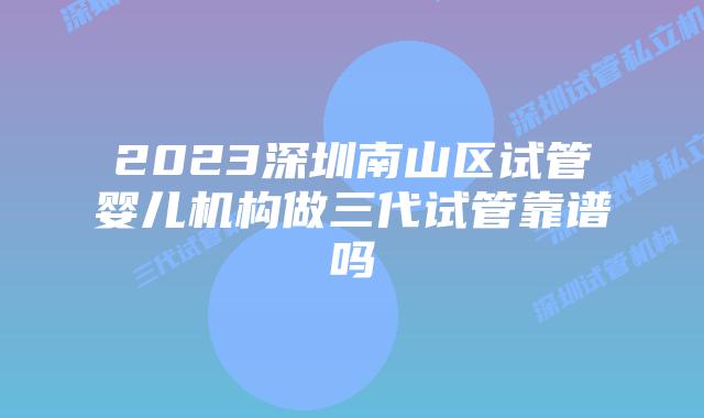 2023深圳南山区试管婴儿机构做三代试管靠谱吗