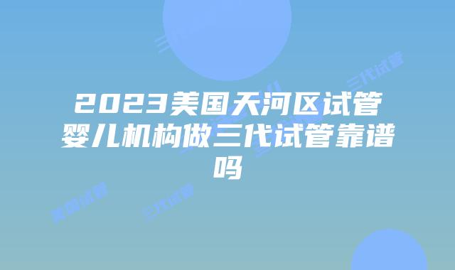 2023美国天河区试管婴儿机构做三代试管靠谱吗
