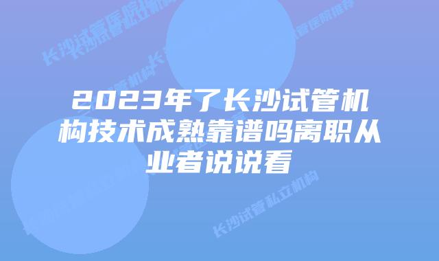 2023年了长沙试管机构技术成熟靠谱吗离职从业者说说看