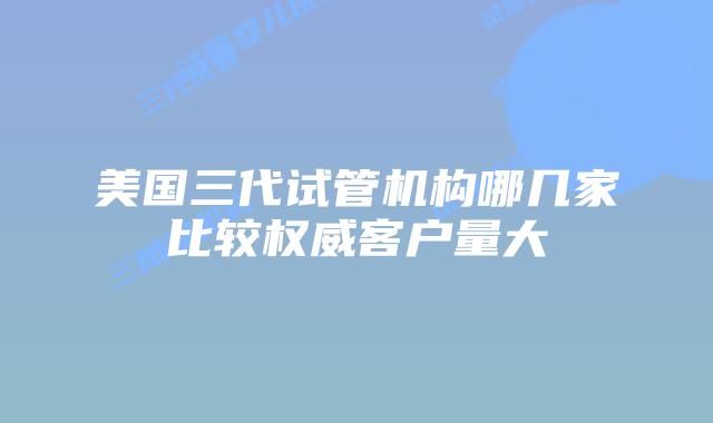 美国三代试管机构哪几家比较权威客户量大