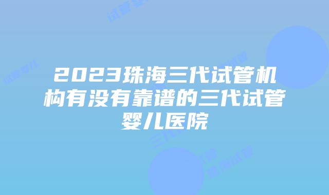 2023珠海三代试管机构有没有靠谱的三代试管婴儿医院