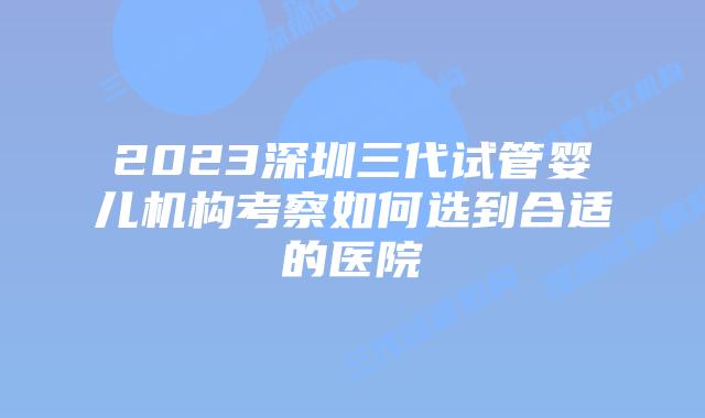 2023深圳三代试管婴儿机构考察如何选到合适的医院