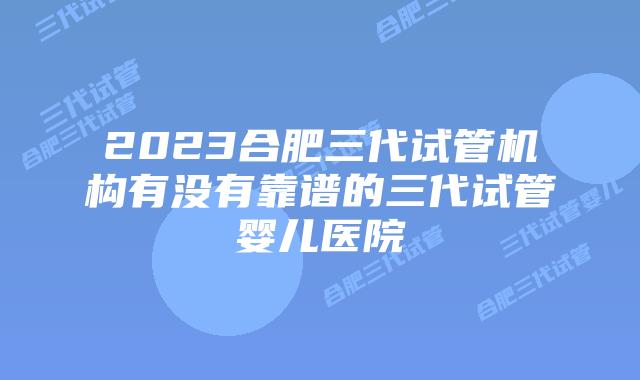2023合肥三代试管机构有没有靠谱的三代试管婴儿医院