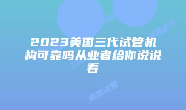 2023美国三代试管机构可靠吗从业者给你说说看