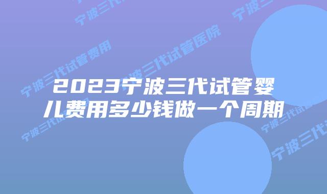2023宁波三代试管婴儿费用多少钱做一个周期