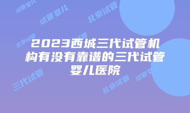 2023西城三代试管机构有没有靠谱的三代试管婴儿医院