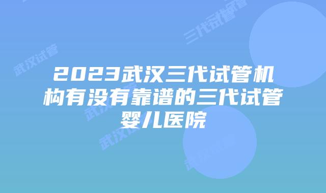 2023武汉三代试管机构有没有靠谱的三代试管婴儿医院
