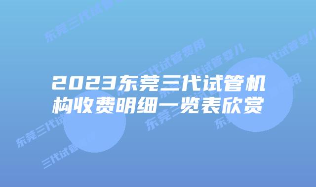 2023东莞三代试管机构收费明细一览表欣赏