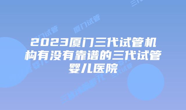 2023厦门三代试管机构有没有靠谱的三代试管婴儿医院