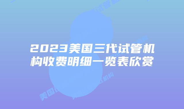 2023美国三代试管机构收费明细一览表欣赏