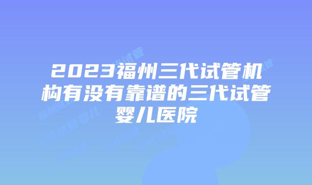 2023福州三代试管机构有没有靠谱的三代试管婴儿医院