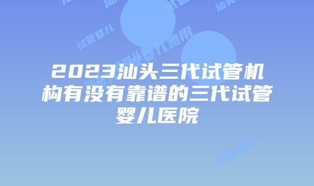 2023汕头三代试管机构有没有靠谱的三代试管婴儿医院