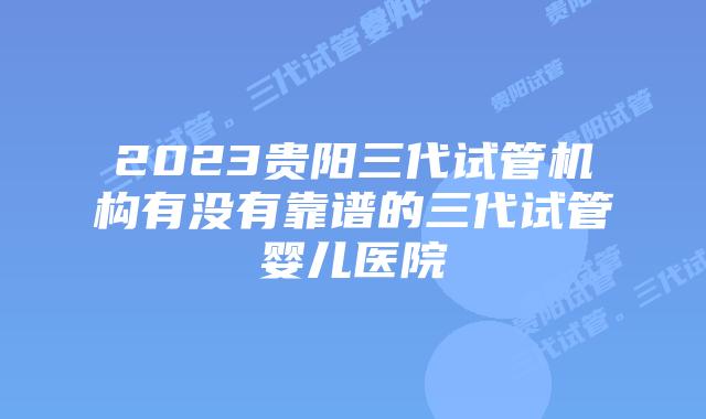 2023贵阳三代试管机构有没有靠谱的三代试管婴儿医院