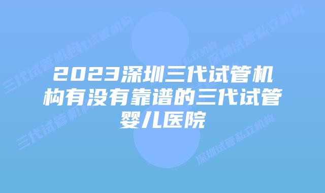 2023深圳三代试管机构有没有靠谱的三代试管婴儿医院