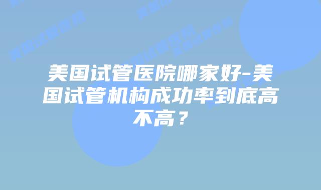美国试管医院哪家好-美国试管机构成功率到底高不高?
