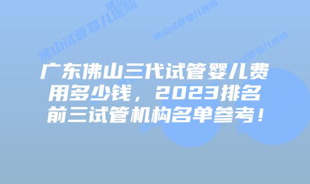 广东佛山三代试管婴儿费用多少钱，2023排名前三试管机构名单参考！
