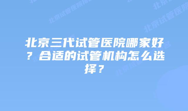 北京三代试管医院哪家好？合适的试管机构怎么选择？