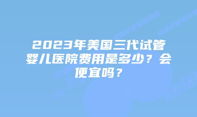 2023年美国三代试管婴儿医院费用是多少？会便宜吗？