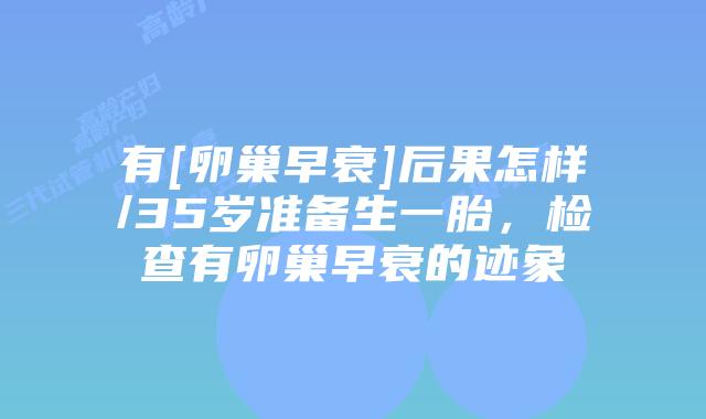 有[卵巢早衰]后果怎样/35岁准备生一胎，检查有卵巢早衰的迹象
