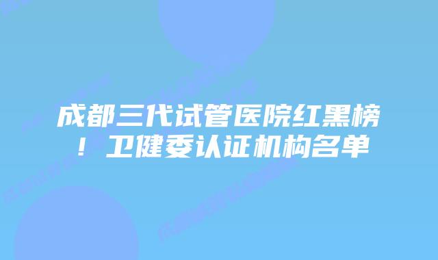 成都三代试管医院红黑榜！卫健委认证机构名单