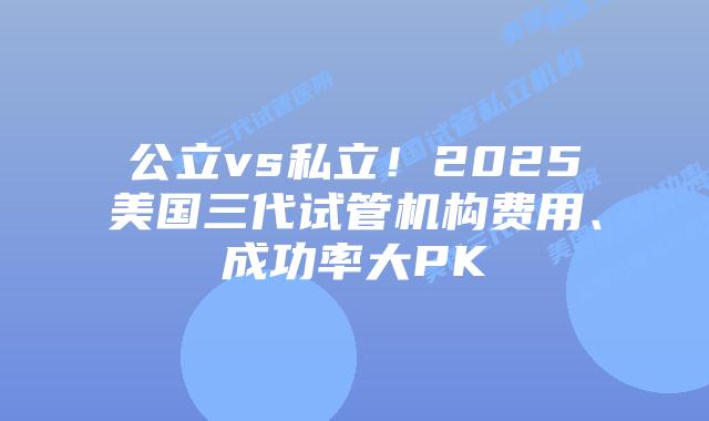 公立vs私立!2025美国三代试管机构费用、成功率大PK