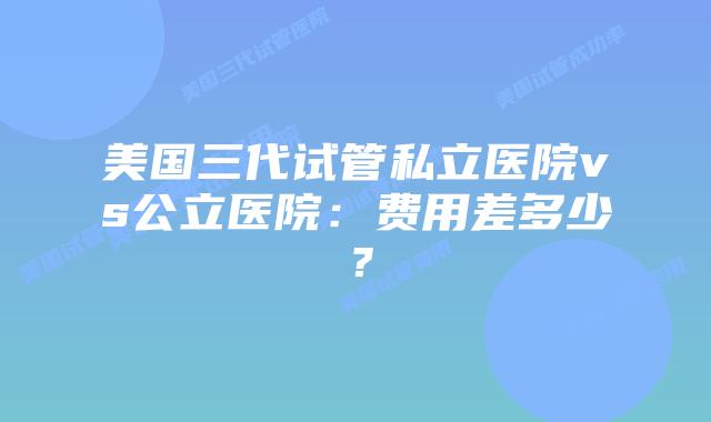 美国三代试管私立医院vs公立医院:费用差多少?