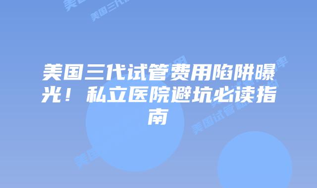 美国三代试管费用陷阱曝光!私立医院避坑必读指南