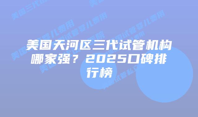 美国天河区三代试管机构哪家强?2025口碑排行榜