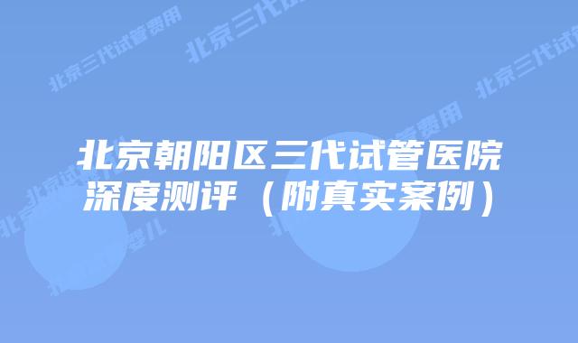 北京朝阳区三代试管医院深度测评（附真实案例）