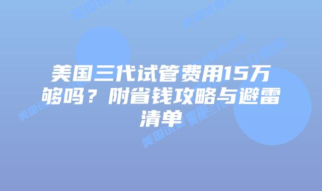 美国三代试管费用15万够吗？附省钱攻略与避雷清单