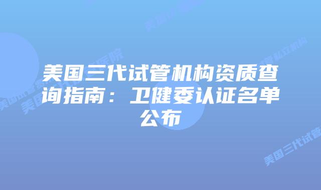美国三代试管机构资质查询指南:卫健委认证名单公布