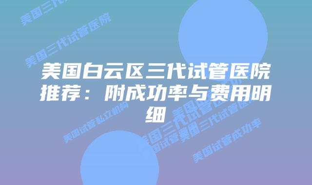 美国白云区三代试管医院推荐:附成功率与费用明细