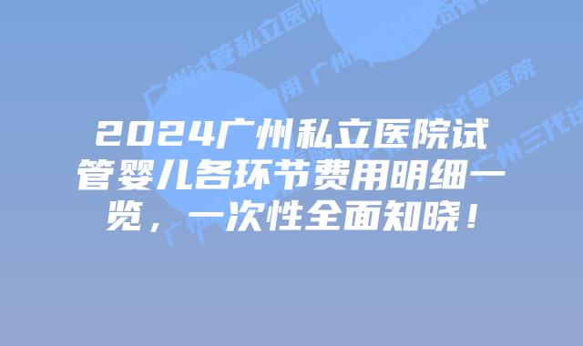 2024广州私立医院试管婴儿各环节费用明细一览，一次性全面知晓！
