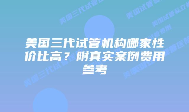 美国三代试管机构哪家性价比高？附真实案例费用参考