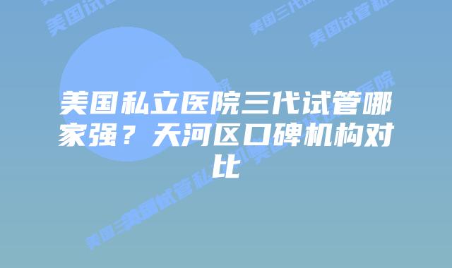 美国私立医院三代试管哪家强？天河区口碑机构对比
