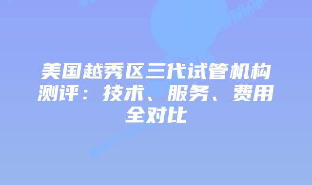 美国越秀区三代试管机构测评：技术、服务、费用全对比