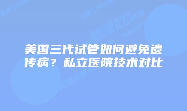 美国三代试管如何避免遗传病？私立医院技术对比