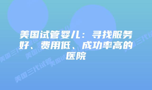 美国试管婴儿:寻找服务好、费用低、成功率高的医院