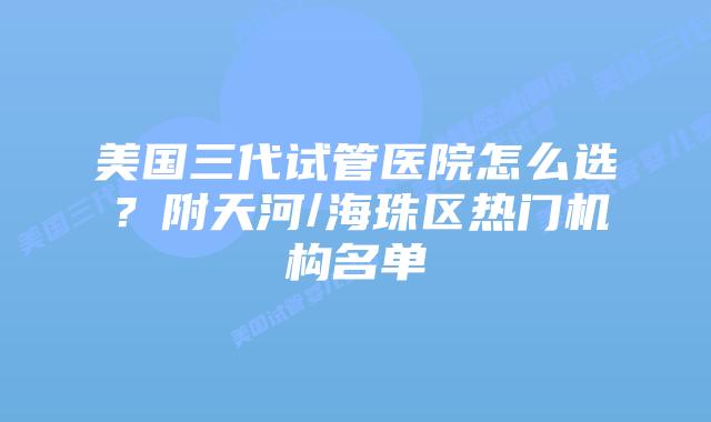 美国三代试管医院怎么选?附天河/海珠区热门机构名单