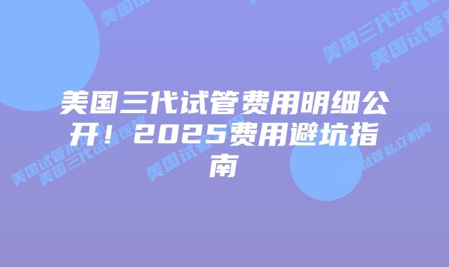 美国三代试管费用明细公开!2025费用避坑指南